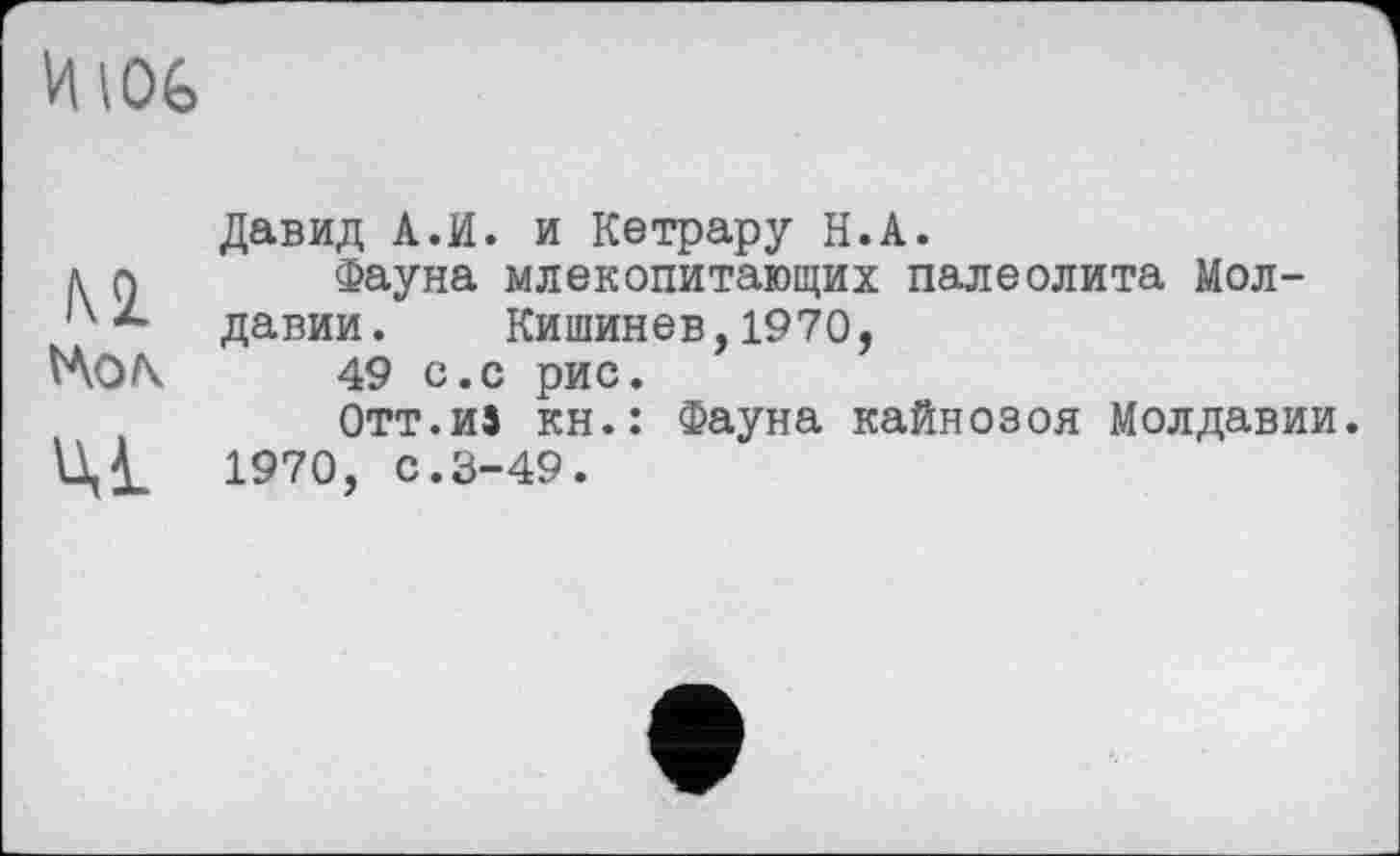 ﻿Давид А.И. и Кетрару Н.А.
л g Фауна млекопитающих палеолита Мол-
*- давии. Кишинев, 1970,
49 с.с рис.
Отт.из кн.: Фауна кайнозоя Молдавии.
1970, с.3-49.